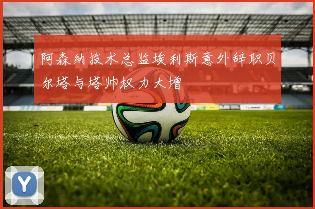 阿森纳技术总监埃利斯意外辞职贝尔塔与塔帅权力大增
