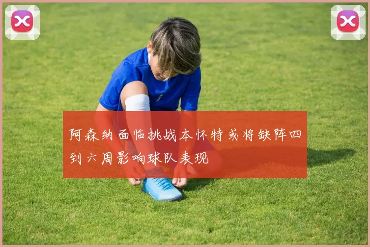 阿森纳面临挑战本怀特或将缺阵四到六周影响球队表现