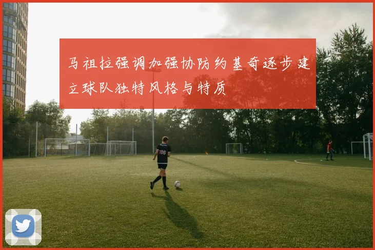 马祖拉强调加强协防约基奇逐步建立球队独特风格与特质