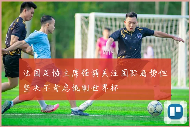 法国足协主席强调关注国际局势但坚决不考虑抵制世界杯