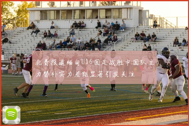 北青报道缅甸U16国足战胜中国队主力替补实力差距显著引发关注