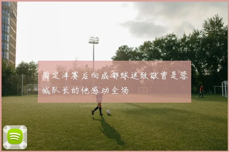 周定洋赛后向成都球迷致敬曾是蓉城队长的他感动全场