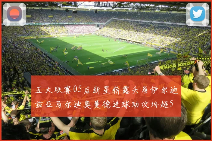 五大联赛05后新星崭露头角伊尔迪兹亚马尔迪奥曼德进球助攻均超5