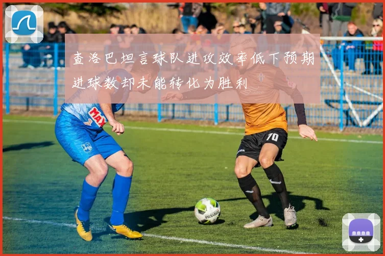 查洛巴坦言球队进攻效率低下预期进球数却未能转化为胜利