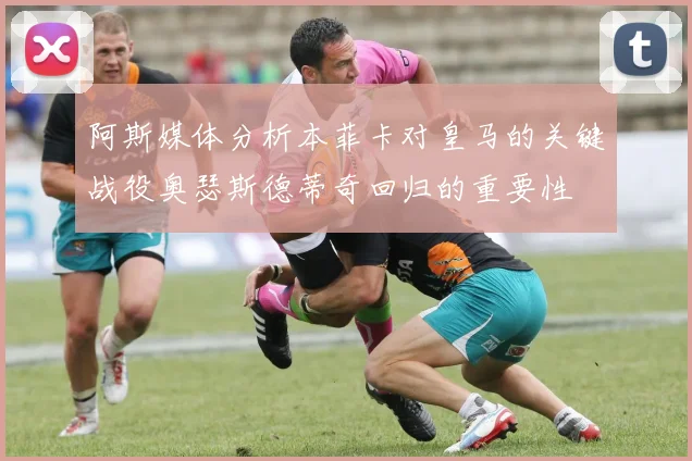 阿斯媒体分析本菲卡对皇马的关键战役奥瑟斯德蒂奇回归的重要性