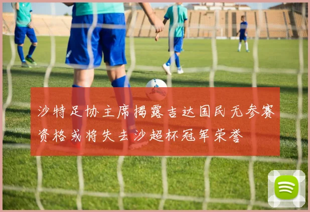 沙特足协主席揭露吉达国民无参赛资格或将失去沙超杯冠军荣誉