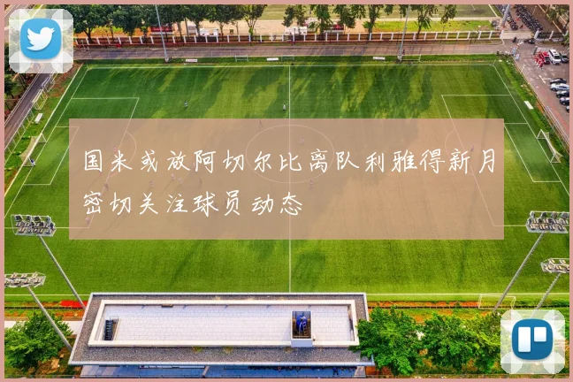 国米或放阿切尔比离队利雅得新月密切关注球员动态