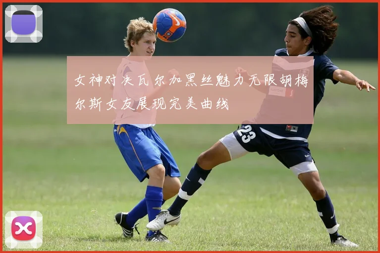 女神对决瓦尔加黑丝魅力无限胡梅尔斯女友展现完美曲线
