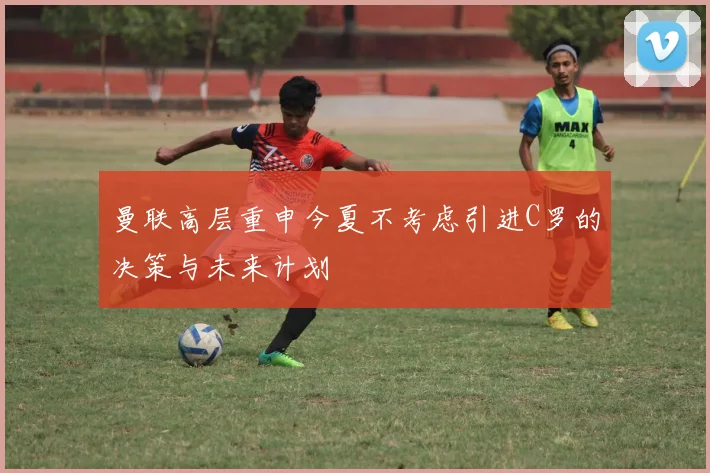 曼联高层重申今夏不考虑引进C罗的决策与未来计划