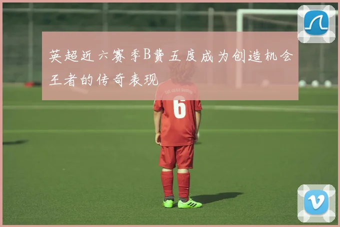 英超近六赛季B费五度成为创造机会王者的传奇表现