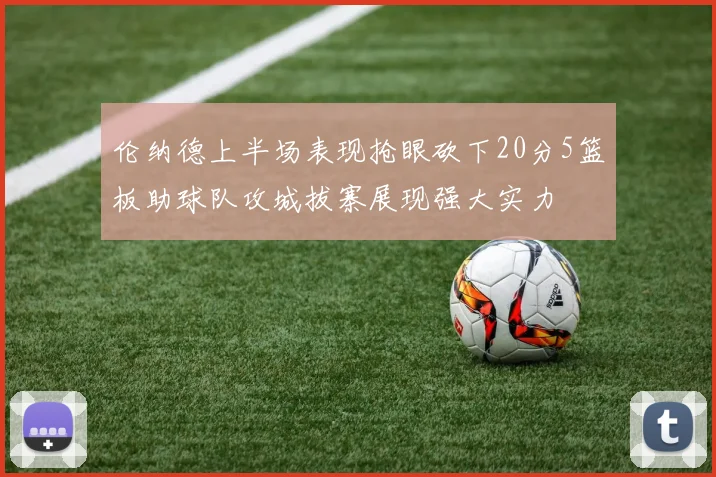 伦纳德上半场表现抢眼砍下20分5篮板助球队攻城拔寨展现强大实力