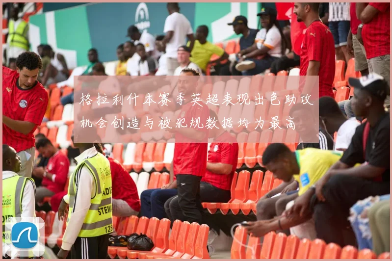 格拉利什本赛季英超表现出色助攻机会创造与被犯规数据均为最高
