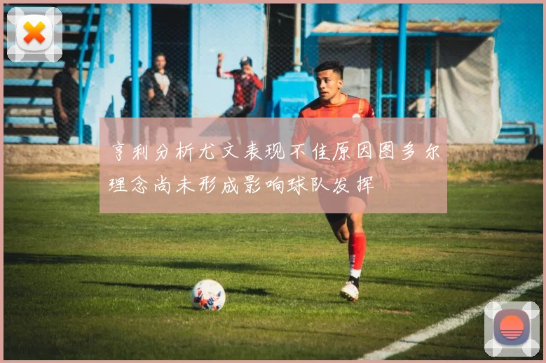 亨利分析尤文表现不佳原因图多尔理念尚未形成影响球队发挥