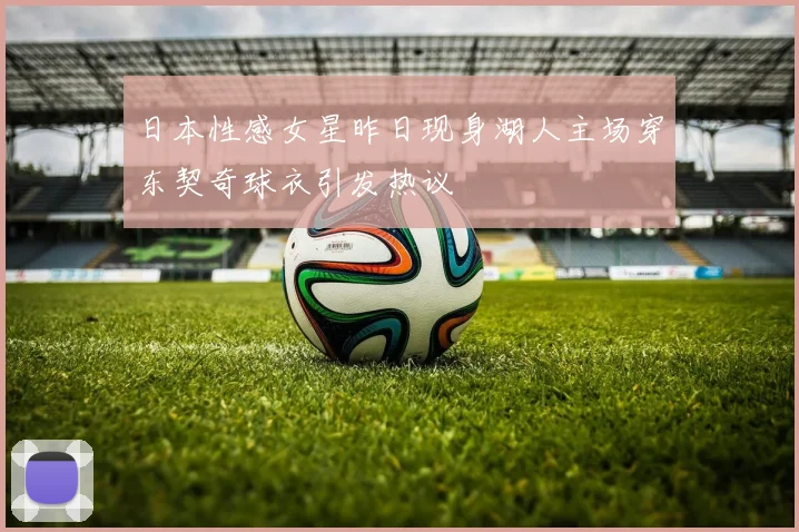 日本性感女星昨日现身湖人主场穿东契奇球衣引发热议