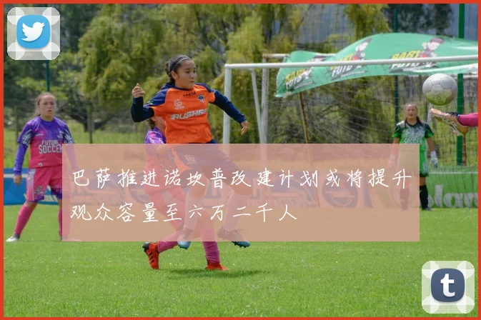 巴萨推进诺坎普改建计划或将提升观众容量至六万二千人