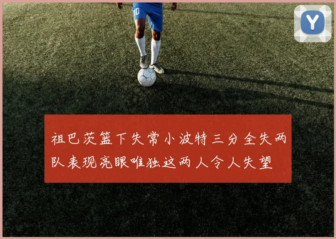 祖巴茨篮下失常小波特三分全失两队表现亮眼唯独这两人令人失望