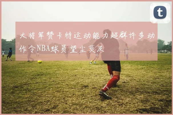 大将军赞卡特运动能力超群许多动作令NBA球员望尘莫及