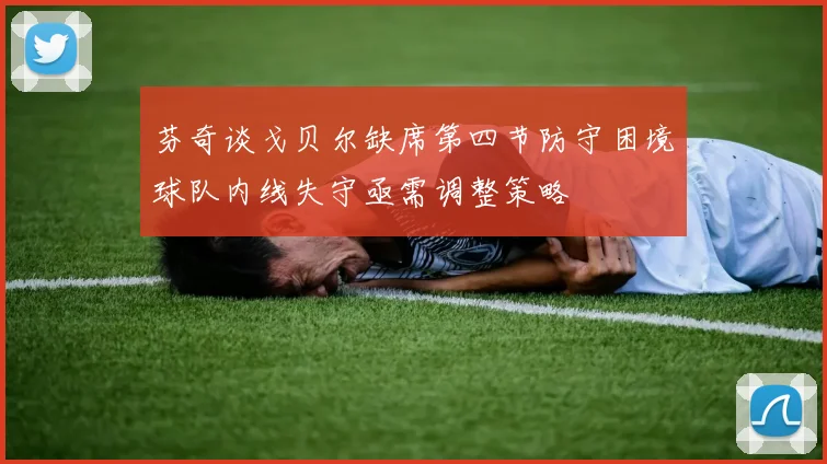 芬奇谈戈贝尔缺席第四节防守困境球队内线失守亟需调整策略