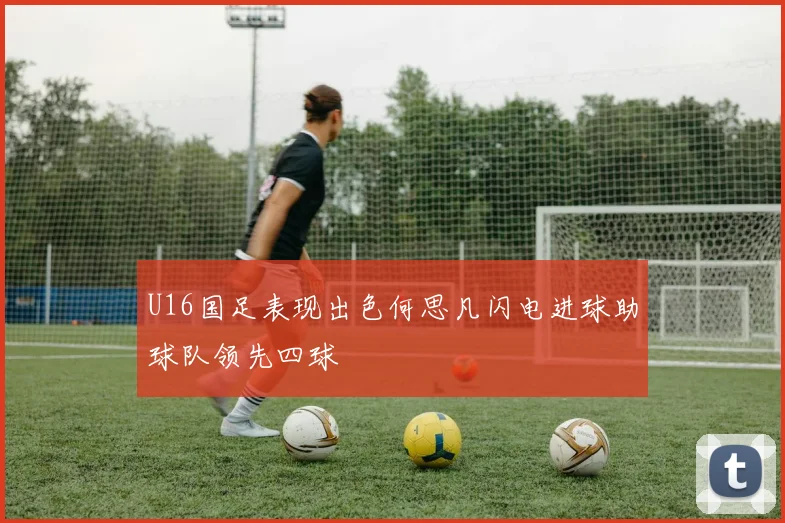 U16国足表现出色何思凡闪电进球助球队领先四球