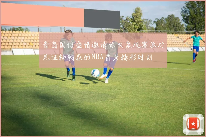 青岛国信盛情邀请你共聚观赛派对见证杨瀚森的NBA首秀精彩时刻