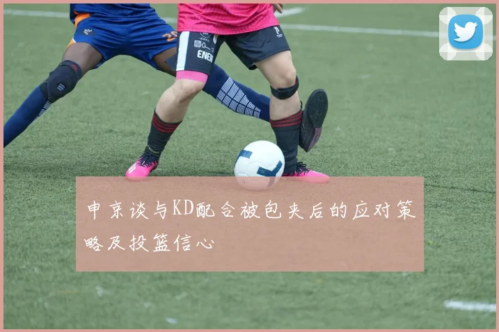 申京谈与KD配合被包夹后的应对策略及投篮信心